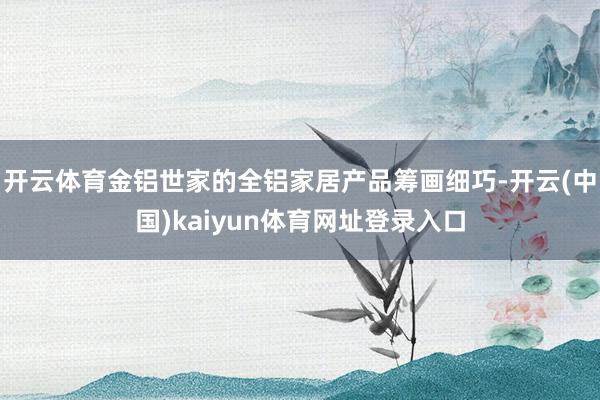 开云体育金铝世家的全铝家居产品筹画细巧-开云(中国)kaiyun体育网址登录入口