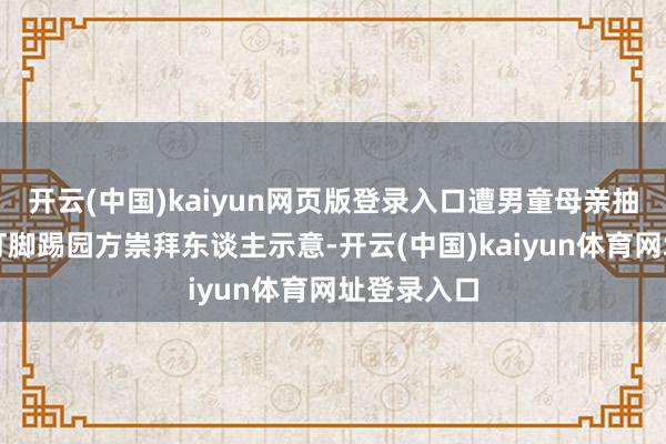 开云(中国)kaiyun网页版登录入口遭男童母亲抽嘴巴子拳打脚踢园方崇拜东谈主示意-开云(中国)kaiyun体育网址登录入口