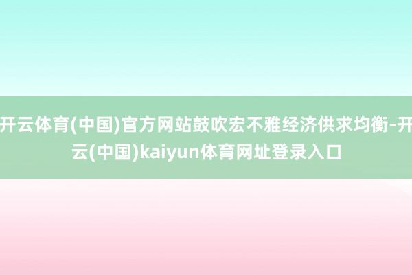 开云体育(中国)官方网站鼓吹宏不雅经济供求均衡-开云(中国)kaiyun体育网址登录入口