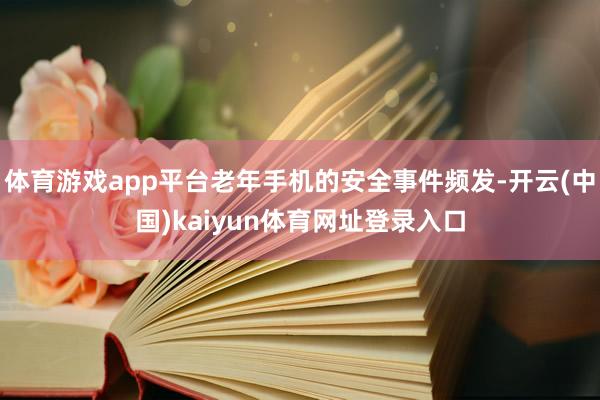 体育游戏app平台老年手机的安全事件频发-开云(中国)kaiyun体育网址登录入口
