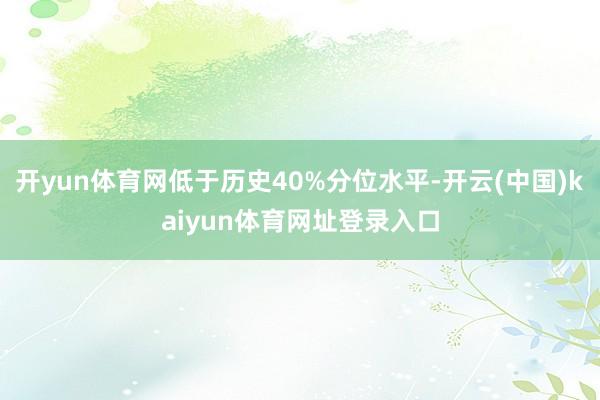 开yun体育网低于历史40%分位水平-开云(中国)kaiyun体育网址登录入口