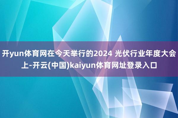 开yun体育网在今天举行的2024 光伏行业年度大会上-开云(中国)kaiyun体育网址登录入口