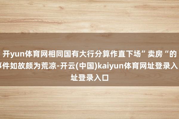 开yun体育网相同国有大行分算作直下场”卖房“的事件如故颇为荒凉-开云(中国)kaiyun体育网址登录入口
