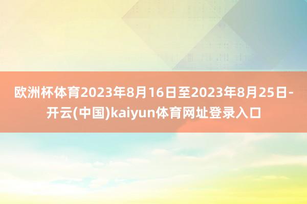 欧洲杯体育2023年8月16日至2023年8月25日-开云(中国)kaiyun体育网址登录入口