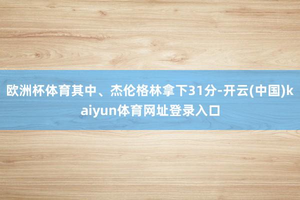 欧洲杯体育其中、杰伦格林拿下31分-开云(中国)kaiyun体育网址登录入口