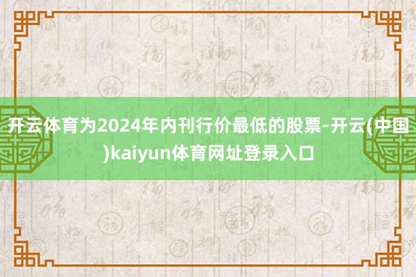开云体育为2024年内刊行价最低的股票-开云(中国)kaiyun体育网址登录入口