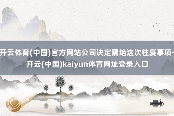 开云体育(中国)官方网站公司决定隔绝这次往复事项-开云(中国)kaiyun体育网址登录入口
