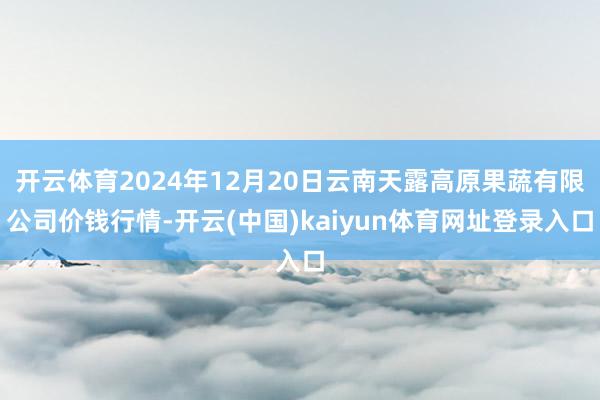 开云体育2024年12月20日云南天露高原果蔬有限公司价钱行情-开云(中国)kaiyun体育网址登录入口