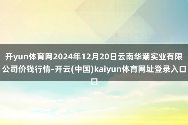 开yun体育网2024年12月20日云南华潮实业有限公司价钱行情-开云(中国)kaiyun体育网址登录入口
