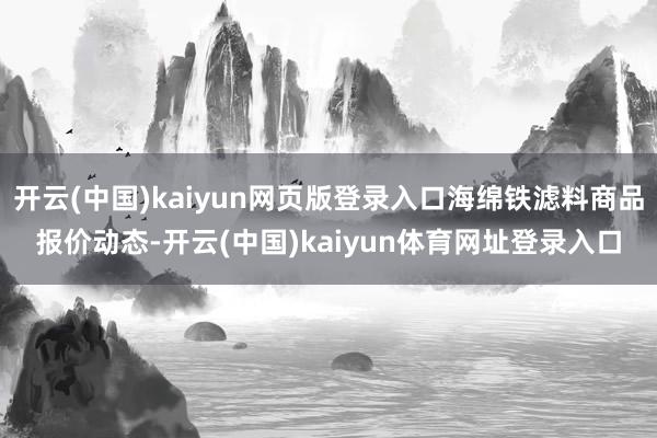 开云(中国)kaiyun网页版登录入口海绵铁滤料商品报价动态-开云(中国)kaiyun体育网址登录入口