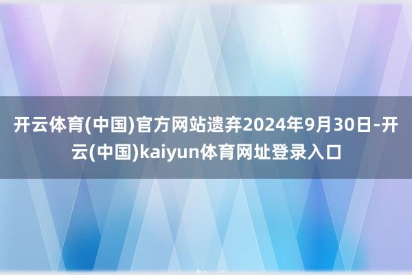 开云体育(中国)官方网站遗弃2024年9月30日-开云(中国)kaiyun体育网址登录入口