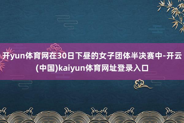 开yun体育网在30日下昼的女子团体半决赛中-开云(中国)kaiyun体育网址登录入口