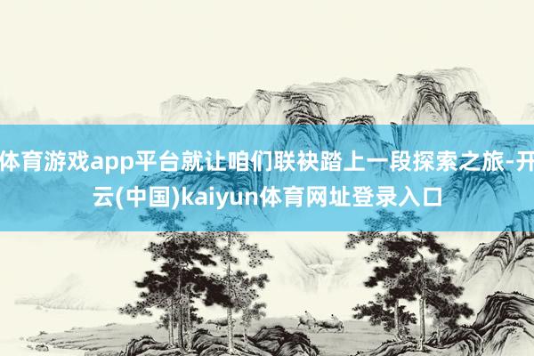 体育游戏app平台就让咱们联袂踏上一段探索之旅-开云(中国)kaiyun体育网址登录入口