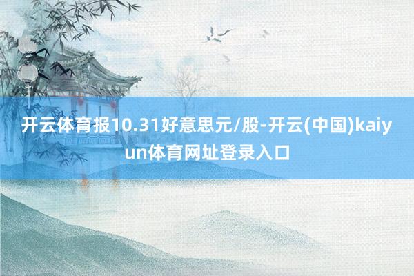 开云体育报10.31好意思元/股-开云(中国)kaiyun体育网址登录入口