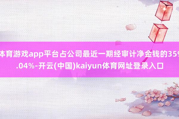 体育游戏app平台占公司最近一期经审计净金钱的359.04%-开云(中国)kaiyun体育网址登录入口