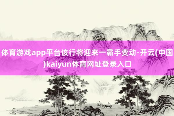 体育游戏app平台该行将迎来一霸手变动-开云(中国)kaiyun体育网址登录入口