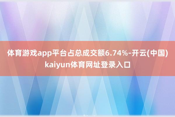体育游戏app平台占总成交额6.74%-开云(中国)kaiyun体育网址登录入口