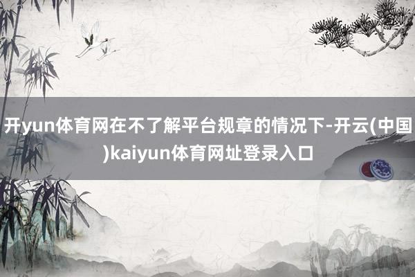 开yun体育网在不了解平台规章的情况下-开云(中国)kaiyun体育网址登录入口