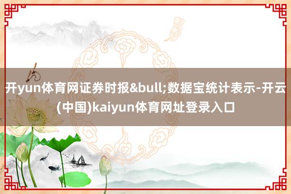 开yun体育网证券时报&bull;数据宝统计表示-开云(中国)kaiyun体育网址登录入口