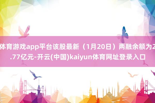 体育游戏app平台该股最新（1月20日）两融余额为2.77亿元-开云(中国)kaiyun体育网址登录入口