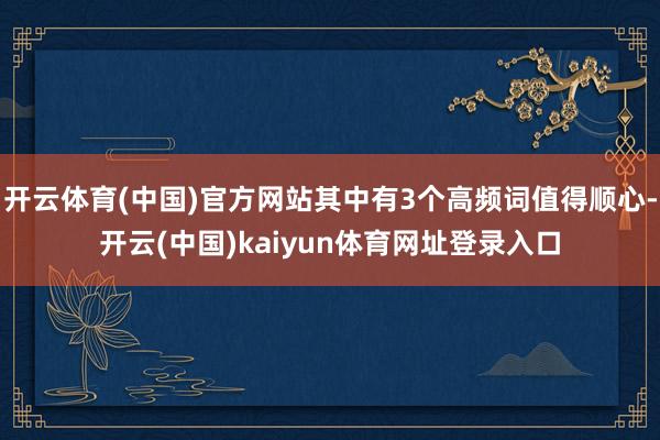 开云体育(中国)官方网站其中有3个高频词值得顺心-开云(中国)kaiyun体育网址登录入口