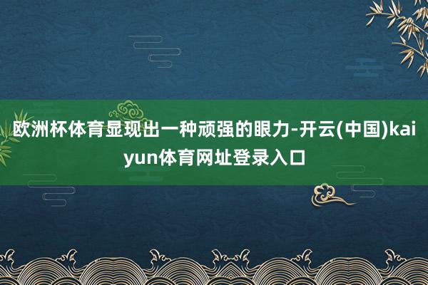 欧洲杯体育显现出一种顽强的眼力-开云(中国)kaiyun体育网址登录入口