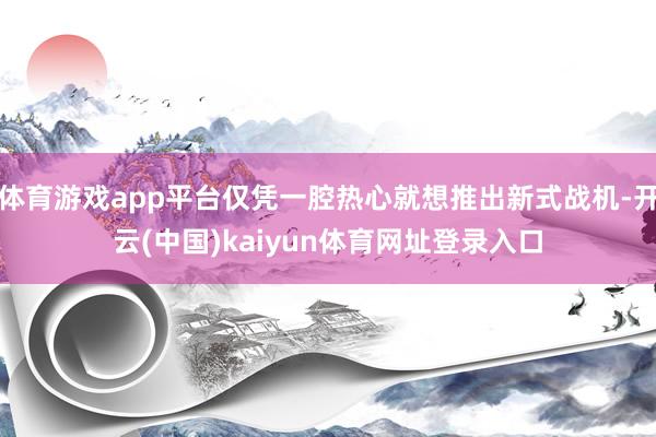 体育游戏app平台仅凭一腔热心就想推出新式战机-开云(中国)kaiyun体育网址登录入口