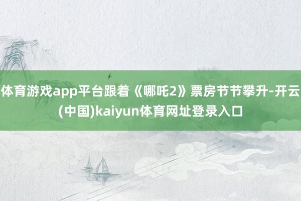 体育游戏app平台跟着《哪吒2》票房节节攀升-开云(中国)kaiyun体育网址登录入口