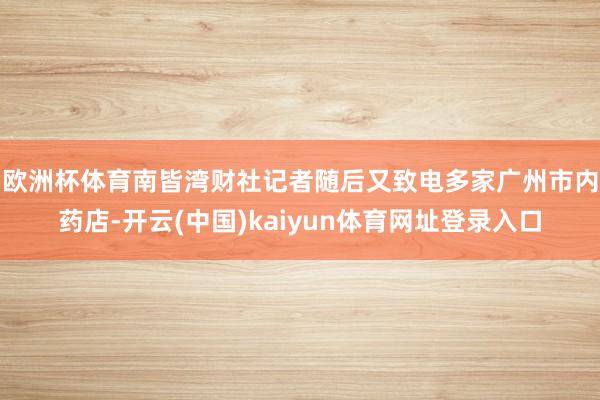 欧洲杯体育　　南皆湾财社记者随后又致电多家广州市内药店-开云(中国)kaiyun体育网址登录入口