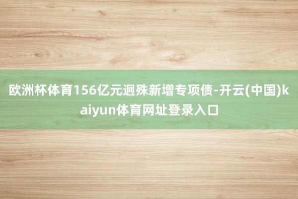欧洲杯体育156亿元迥殊新增专项债-开云(中国)kaiyun体育网址登录入口