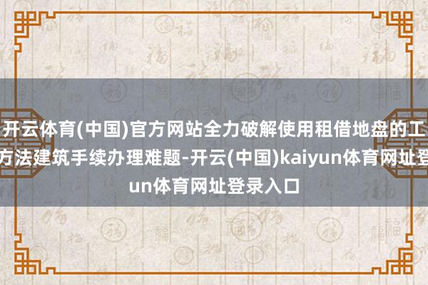 开云体育(中国)官方网站全力破解使用租借地盘的工程建筑方法建筑手续办理难题-开云(中国)kaiyun体育网址登录入口