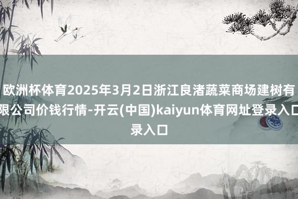 欧洲杯体育2025年3月2日浙江良渚蔬菜商场建树有限公司价钱行情-开云(中国)kaiyun体育网址登录入口