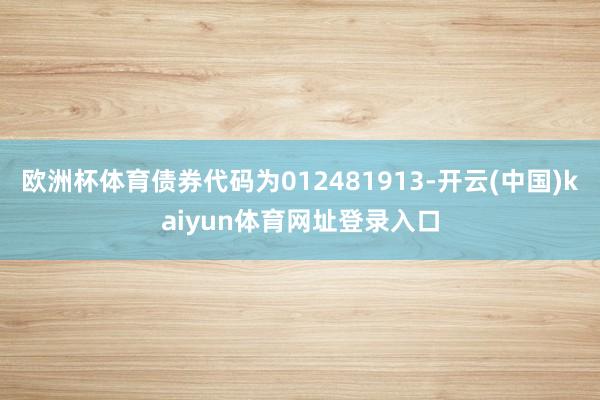 欧洲杯体育债券代码为012481913-开云(中国)kaiyun体育网址登录入口