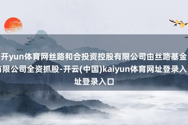 开yun体育网丝路和合投资控股有限公司由丝路基金有限公司全资抓股-开云(中国)kaiyun体育网址登录入口