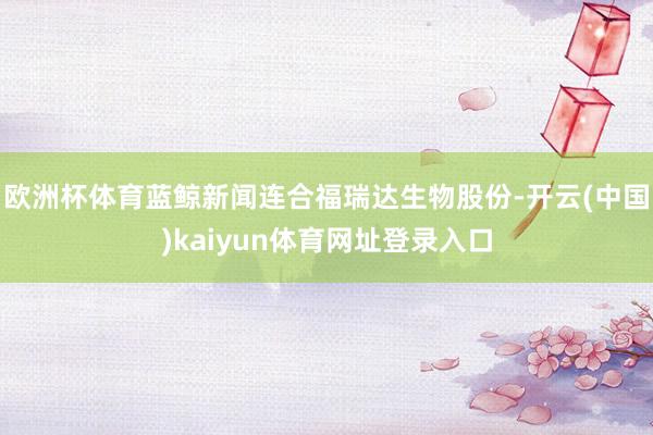 欧洲杯体育蓝鲸新闻连合福瑞达生物股份-开云(中国)kaiyun体育网址登录入口