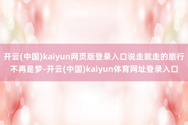 开云(中国)kaiyun网页版登录入口说走就走的旅行不再是梦-开云(中国)kaiyun体育网址登录入口