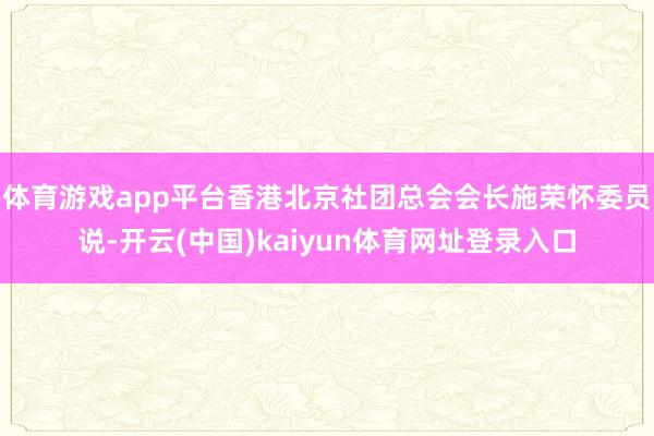 体育游戏app平台香港北京社团总会会长施荣怀委员说-开云(中国)kaiyun体育网址登录入口