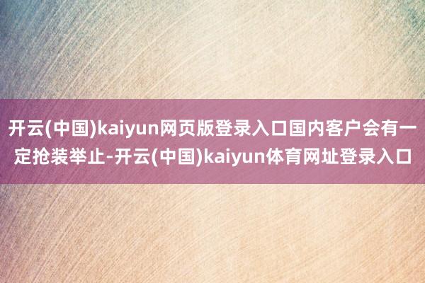 开云(中国)kaiyun网页版登录入口国内客户会有一定抢装举止-开云(中国)kaiyun体育网址登录入口