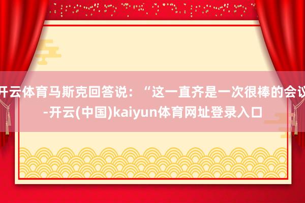 开云体育马斯克回答说：“这一直齐是一次很棒的会议-开云(中国)kaiyun体育网址登录入口