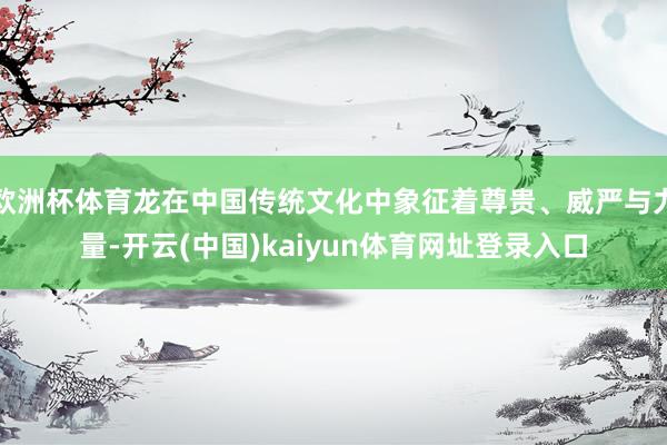 欧洲杯体育龙在中国传统文化中象征着尊贵、威严与力量-开云(中国)kaiyun体育网址登录入口