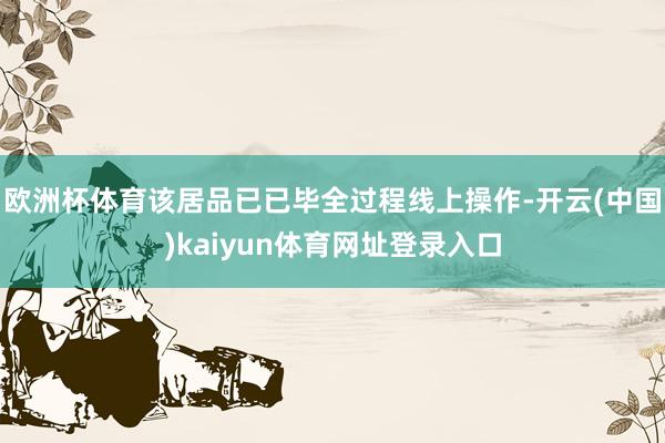 欧洲杯体育该居品已已毕全过程线上操作-开云(中国)kaiyun体育网址登录入口