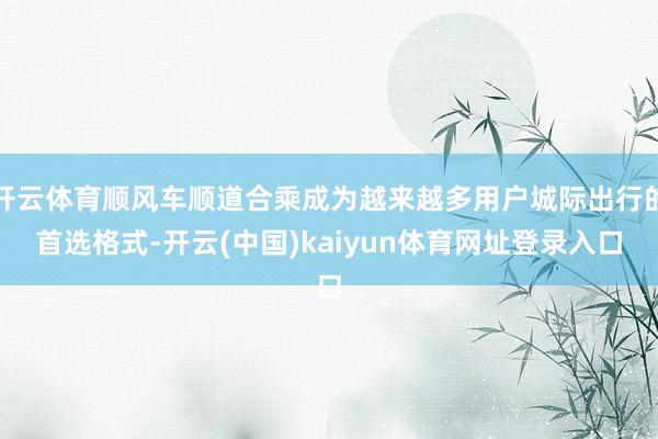 开云体育顺风车顺道合乘成为越来越多用户城际出行的首选格式-开云(中国)kaiyun体育网址登录入口