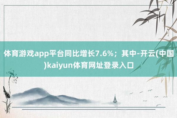 体育游戏app平台同比增长7.6%;其中-开云(中国)kaiyun体育网址登录入口