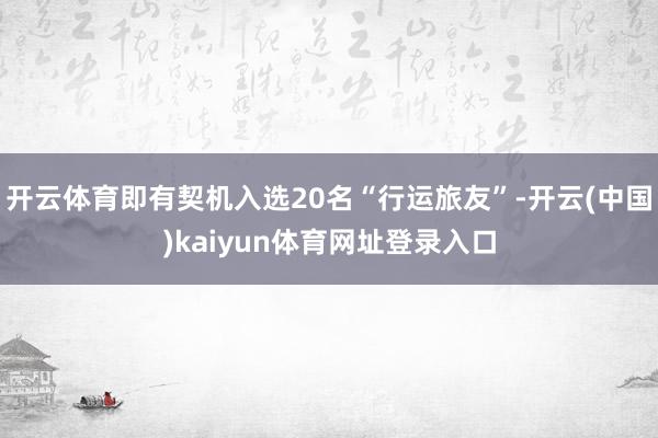 开云体育即有契机入选20名“行运旅友”-开云(中国)kaiyun体育网址登录入口