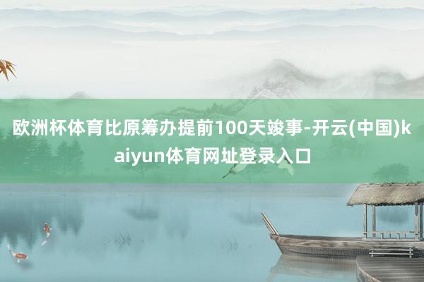 欧洲杯体育比原筹办提前100天竣事-开云(中国)kaiyun体育网址登录入口