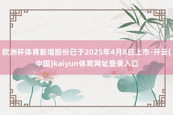 欧洲杯体育新增股份已于2025年4月8日上市-开云(中国)kaiyun体育网址登录入口