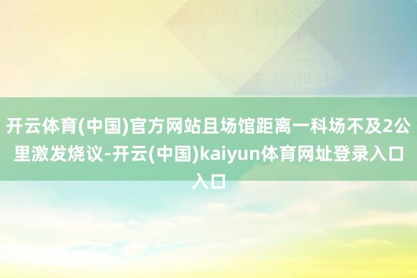 开云体育(中国)官方网站且场馆距离一科场不及2公里激发烧议-开云(中国)kaiyun体育网址登录入口