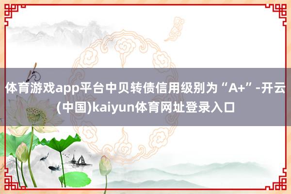 体育游戏app平台中贝转债信用级别为“A+”-开云(中国)kaiyun体育网址登录入口