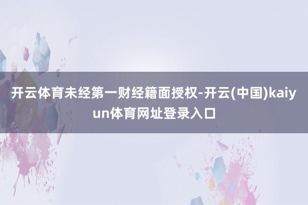 开云体育未经第一财经籍面授权-开云(中国)kaiyun体育网址登录入口