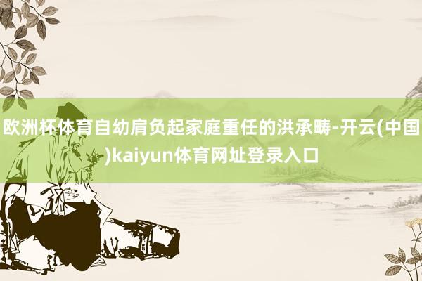 欧洲杯体育自幼肩负起家庭重任的洪承畴-开云(中国)kaiyun体育网址登录入口